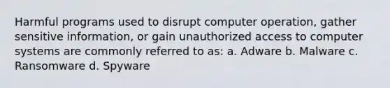 Harmful programs used to disrupt computer operation, gather sensitive information, or gain unauthorized access to computer systems are commonly referred to as: a. Adware b. Malware c. Ransomware d. Spyware