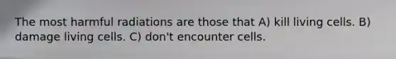 The most harmful radiations are those that A) kill living cells. B) damage living cells. C) don't encounter cells.