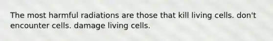 The most harmful radiations are those that kill living cells. don't encounter cells. damage living cells.