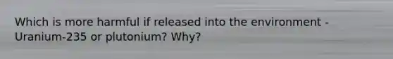 Which is more harmful if released into the environment - Uranium-235 or plutonium? Why?