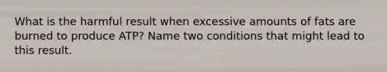 What is the harmful result when excessive amounts of fats are burned to produce ATP? Name two conditions that might lead to this result.