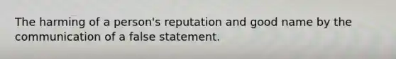 The harming of a person's reputation and good name by the communication of a false statement.