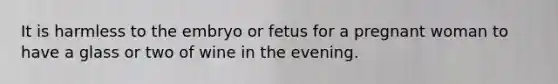 It is harmless to the embryo or fetus for a pregnant woman to have a glass or two of wine in the evening.