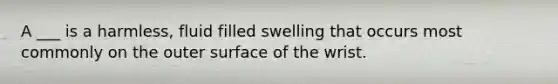 A ___ is a harmless, fluid filled swelling that occurs most commonly on the outer surface of the wrist.