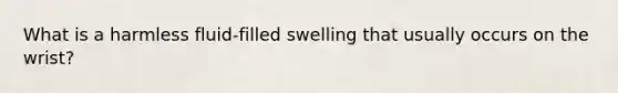 What is a harmless fluid-filled swelling that usually occurs on the wrist?