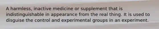 A harmless, inactive medicine or supplement that is indistinguishable in appearance from the real thing. It is used to disguise the control and experimental groups in an experiment.