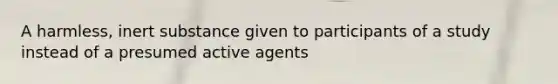 A harmless, inert substance given to participants of a study instead of a presumed active agents