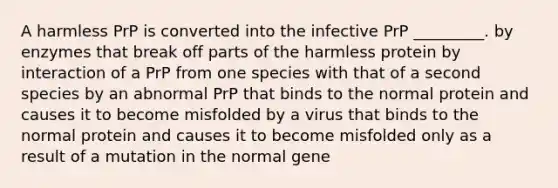 A harmless PrP is converted into the infective PrP _________. by enzymes that break off parts of the harmless protein by interaction of a PrP from one species with that of a second species by an abnormal PrP that binds to the normal protein and causes it to become misfolded by a virus that binds to the normal protein and causes it to become misfolded only as a result of a mutation in the normal gene