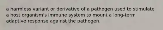 a harmless variant or derivative of a pathogen used to stimulate a host organism's immune system to mount a long-term adaptive response against the pathogen.