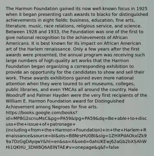 The Harmon Foundation gained its now well-known focus in 1925 when it began presenting cash awards to blacks for distinguished achievements in eight fields: business, education, fine arts, literature, music, race relations, religious service, and science. Between 1928 and 1933, the Foundation was one of the first to give national recognition to the achievements of African Americans. It is best known for its impact on African American art of the Harlem renaissance. Only a few years after the first awards were presented, the annual program was receiving such large numbers of high-quality art works that the Harmon Foundation began organizing a corresponding exhibition to provide an opportunity for the candidates to show and sell their work. These awards exhibitions gained even more national attention when they were toured to art museums, colleges, public libraries, and even YMCAs all around the country. Hale Woodruff and Palmer Hayden were the very first recipients of the William E. Harmon Foundation award for Distinguished Achievement among Negroes for fine arts. https://books.google.com/books?id=MP8G2scnuMsC&pg=PA59&lpg=PA59&dq=Be+able+to+discuss+the+issue+of+patronage+(including+from+the+Harmon+Foundation)+in+the+Harlem+Renaissance&source=bl&ots=B8NrsHU0BI&sig=1ZHXPdAOkxlZk99a7DzGgDAyqwY&hl=en&sa=X&ved=0ahUKEwj62aGb2bXSAhWHi1QKHU_3DW8Q6AEINTAE#v=onepage&q&f=false