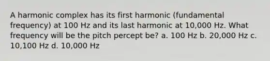 A harmonic complex has its first harmonic (fundamental frequency) at 100 Hz and its last harmonic at 10,000 Hz. What frequency will be the pitch percept be? a. 100 Hz b. 20,000 Hz c. 10,100 Hz d. 10,000 Hz