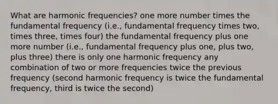 What are harmonic frequencies? one more number times the fundamental frequency (i.e., fundamental frequency times two, times three, times four) the fundamental frequency plus one more number (i.e., fundamental frequency plus one, plus two, plus three) there is only one harmonic frequency any combination of two or more frequencies twice the previous frequency (second harmonic frequency is twice the fundamental frequency, third is twice the second)