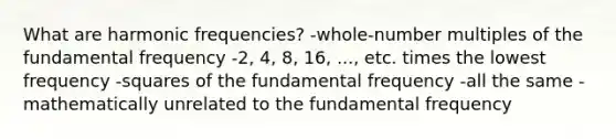 What are harmonic frequencies? -whole-number multiples of the fundamental frequency -2, 4, 8, 16, ..., etc. times the lowest frequency -squares of the fundamental frequency -all the same -mathematically unrelated to the fundamental frequency