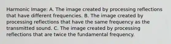 Harmonic Image: A. The image created by processing reflections that have different frequencies. B. The image created by processing reflections that have the same frequency as the transmitted sound. C. The image created by processing reflections that are twice the fundamental frequency.