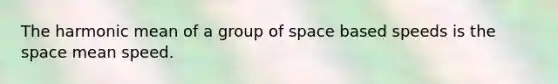 The harmonic mean of a group of space based speeds is the space mean speed.