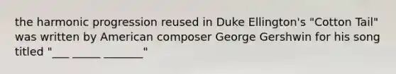 the harmonic progression reused in Duke Ellington's "Cotton Tail" was written by American composer George Gershwin for his song titled "___ _____ _______"