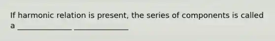 If harmonic relation is present, the series of components is called a ______________ ______________