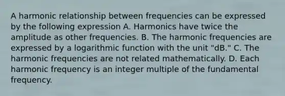 A harmonic relationship between frequencies can be expressed by the following expression A. Harmonics have twice the amplitude as other frequencies. B. The harmonic frequencies are expressed by a logarithmic function with the unit "dB." C. The harmonic frequencies are not related mathematically. D. Each harmonic frequency is an integer multiple of the fundamental frequency.