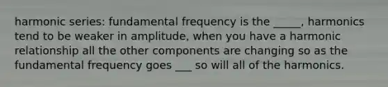 harmonic series: fundamental frequency is the _____, harmonics tend to be weaker in amplitude, when you have a harmonic relationship all the other components are changing so as the fundamental frequency goes ___ so will all of the harmonics.