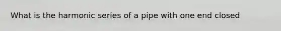 What is the harmonic series of a pipe with one end closed