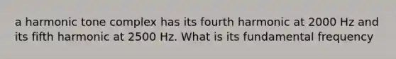 a harmonic tone complex has its fourth harmonic at 2000 Hz and its fifth harmonic at 2500 Hz. What is its fundamental frequency