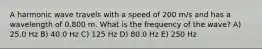 A harmonic wave travels with a speed of 200 m/s and has a wavelength of 0.800 m. What is the frequency of the wave? A) 25.0 Hz B) 40.0 Hz C) 125 Hz D) 80.0 Hz E) 250 Hz