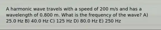 A harmonic wave travels with a speed of 200 m/s and has a wavelength of 0.800 m. What is the frequency of the wave? A) 25.0 Hz B) 40.0 Hz C) 125 Hz D) 80.0 Hz E) 250 Hz