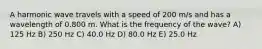 A harmonic wave travels with a speed of 200 m/s and has a wavelength of 0.800 m. What is the frequency of the wave? A) 125 Hz B) 250 Hz C) 40.0 Hz D) 80.0 Hz E) 25.0 Hz