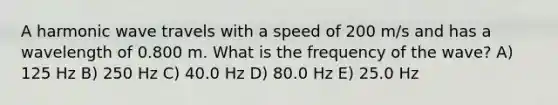 A harmonic wave travels with a speed of 200 m/s and has a wavelength of 0.800 m. What is the frequency of the wave? A) 125 Hz B) 250 Hz C) 40.0 Hz D) 80.0 Hz E) 25.0 Hz