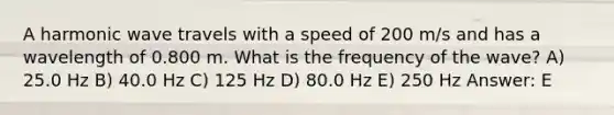 A harmonic wave travels with a speed of 200 m/s and has a wavelength of 0.800 m. What is the frequency of the wave? A) 25.0 Hz B) 40.0 Hz C) 125 Hz D) 80.0 Hz E) 250 Hz Answer: E