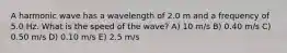 A harmonic wave has a wavelength of 2.0 m and a frequency of 5.0 Hz. What is the speed of the wave? A) 10 m/s B) 0.40 m/s C) 0.50 m/s D) 0.10 m/s E) 2.5 m/s