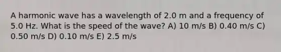 A harmonic wave has a wavelength of 2.0 m and a frequency of 5.0 Hz. What is the speed of the wave? A) 10 m/s B) 0.40 m/s C) 0.50 m/s D) 0.10 m/s E) 2.5 m/s