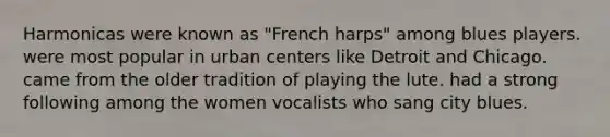 Harmonicas were known as "French harps" among blues players. were most popular in urban centers like Detroit and Chicago. came from the older tradition of playing the lute. had a strong following among the women vocalists who sang city blues.