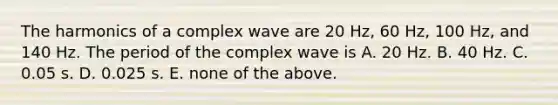 The harmonics of a complex wave are 20 Hz, 60 Hz, 100 Hz, and 140 Hz. The period of the complex wave is A. 20 Hz. B. 40 Hz. C. 0.05 s. D. 0.025 s. E. none of the above.