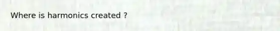 Where is harmonics created ?