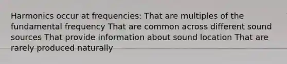 Harmonics occur at frequencies: That are multiples of the fundamental frequency That are common across different sound sources That provide information about sound location That are rarely produced naturally