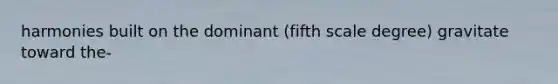 harmonies built on the dominant (fifth scale degree) gravitate toward the-