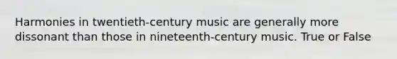 Harmonies in twentieth-century music are generally more dissonant than those in nineteenth-century music. True or False