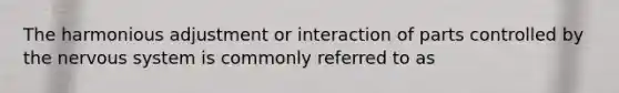 The harmonious adjustment or interaction of parts controlled by the nervous system is commonly referred to as