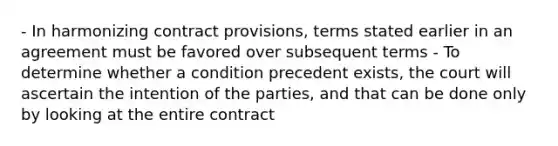 - In harmonizing contract provisions, terms stated earlier in an agreement must be favored over subsequent terms - To determine whether a condition precedent exists, the court will ascertain the intention of the parties, and that can be done only by looking at the entire contract