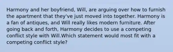 Harmony and her boyfriend, Will, are arguing over how to furnish the apartment that they've just moved into together. Harmony is a fan of antiques, and Will really likes modern furniture. After going back and forth, Harmony decides to use a competing conflict style with Will.Which statement would most fit with a competing conflict style?