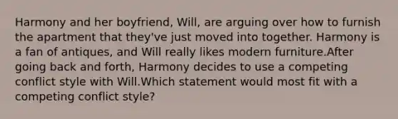 Harmony and her boyfriend, Will, are arguing over how to furnish the apartment that they've just moved into together. Harmony is a fan of antiques, and Will really likes modern furniture.After going back and forth, Harmony decides to use a competing conflict style with Will.Which statement would most fit with a competing conflict style?