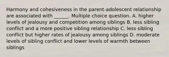 Harmony and cohesiveness in the parent-adolescent relationship are associated with ______. Multiple choice question. A. higher levels of jealousy and competition among siblings B. less sibling conflict and a more positive sibling relationship C. less sibling conflict but higher rates of jealousy among siblings D. moderate levels of sibling conflict and lower levels of warmth between siblings