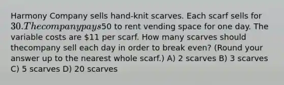 Harmony Company sells hand-knit scarves. Each scarf sells for 30. The company pays50 to rent vending space for one day. The variable costs are 11 per scarf. How many scarves should thecompany sell each day in order to break even? (Round your answer up to the nearest whole scarf.) A) 2 scarves B) 3 scarves C) 5 scarves D) 20 scarves