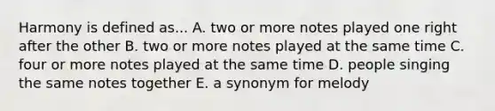 Harmony is defined as... A. two or more notes played one right after the other B. two or more notes played at the same time C. four or more notes played at the same time D. people singing the same notes together E. a synonym for melody