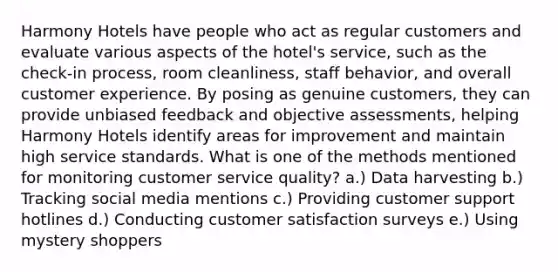 Harmony Hotels have people who act as regular customers and evaluate various aspects of the hotel's service, such as the check-in process, room cleanliness, staff behavior, and overall customer experience. By posing as genuine customers, they can provide unbiased feedback and objective assessments, helping Harmony Hotels identify areas for improvement and maintain high service standards. What is one of the methods mentioned for monitoring customer service quality? a.) Data harvesting b.) Tracking social media mentions c.) Providing customer support hotlines d.) Conducting customer satisfaction surveys e.) Using mystery shoppers