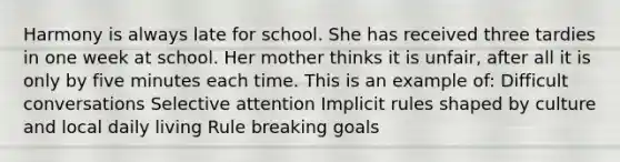 Harmony is always late for school. She has received three tardies in one week at school. Her mother thinks it is unfair, after all it is only by five minutes each time. This is an example of: Difficult conversations Selective attention Implicit rules shaped by culture and local daily living Rule breaking goals