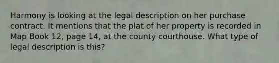 Harmony is looking at the legal description on her purchase contract. It mentions that the plat of her property is recorded in Map Book 12, page 14, at the county courthouse. What type of legal description is this?