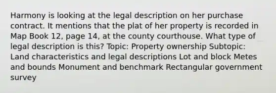 Harmony is looking at the legal description on her purchase contract. It mentions that the plat of her property is recorded in Map Book 12, page 14, at the county courthouse. What type of legal description is this? Topic: Property ownership Subtopic: Land characteristics and legal descriptions Lot and block Metes and bounds Monument and benchmark Rectangular government survey