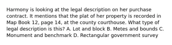 Harmony is looking at the legal description on her purchase contract. It mentions that the plat of her property is recorded in Map Book 12, page 14, at the county courthouse. What type of legal description is this? A. Lot and block B. Metes and bounds C. Monument and benchmark D. Rectangular government survey